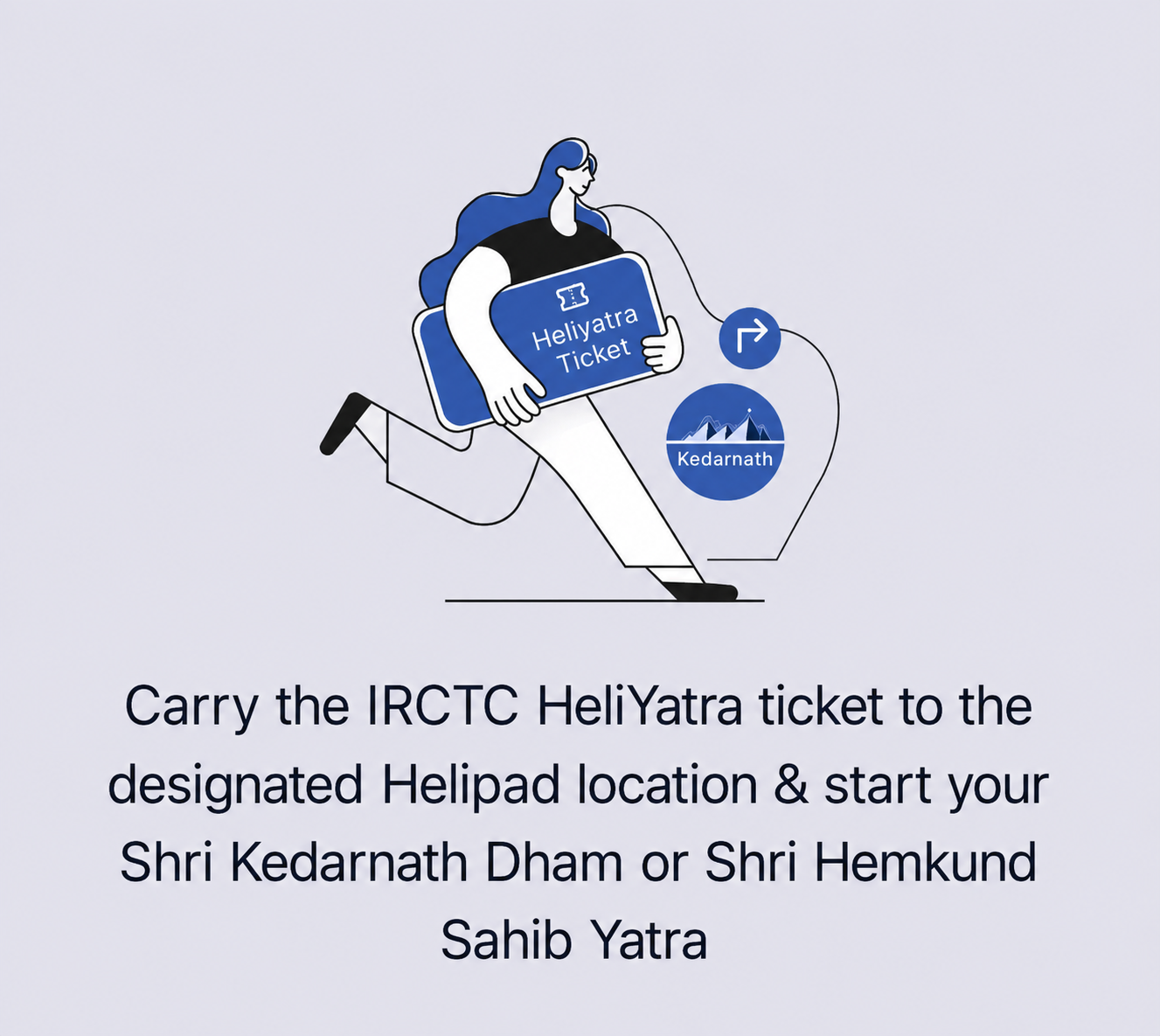 Carry the IRCTC HeliYatra ticket to the designated Helipad location & start your Shri Kedarnath Dham or Shri Hemkund Sahib Yatra